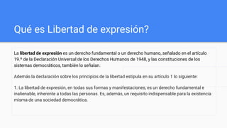 Qué es Libertad de expresión?
La libertad de expresión es un derecho fundamental o un derecho humano, señalado en el artículo
19.º de la Declaración Universal de los Derechos Humanos de 1948, y las constituciones de los
sistemas democráticos, también lo señalan.
Además la declaración sobre los principios de la libertad estipula en su artículo 1 lo siguiente:
1. La libertad de expresión, en todas sus formas y manifestaciones, es un derecho fundamental e
inalienable, inherente a todas las personas. Es, además, un requisito indispensable para la existencia
misma de una sociedad democrática.
 
