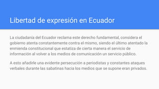 Libertad de expresión en Ecuador
La ciudadanía del Ecuador reclama este derecho fundamental, considera el
gobierno atenta constantemente contra el mismo, siendo el último atentado la
enmienda constitucional que estatiza de cierta manera el servicio de
información al volver a los medios de comunicación un servicio público.
A esto añadirle una evidente persecución a periodistas y constantes ataques
verbales durante las sabatinas hacia los medios que se supone eran privados.
 