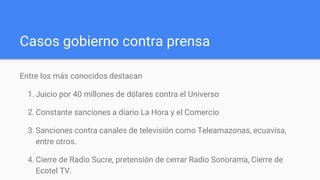 Casos gobierno contra prensa
Entre los más conocidos destacan
1. Juicio por 40 millones de dólares contra el Universo
2. Constante sanciones a diario La Hora y el Comercio
3. Sanciones contra canales de televisión como Teleamazonas, ecuavisa,
entre otros.
4. Cierre de Radio Sucre, pretensión de cerrar Radio Sonorama, Cierre de
Ecotel TV.
 
