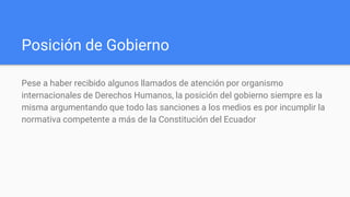 Posición de Gobierno
Pese a haber recibido algunos llamados de atención por organismo
internacionales de Derechos Humanos, la posición del gobierno siempre es la
misma argumentando que todo las sanciones a los medios es por incumplir la
normativa competente a más de la Constitución del Ecuador
 