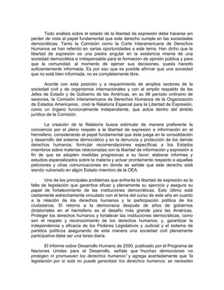 Todo análisis sobre el estado de la libertad de expresión debe hacerse sin
perder de vista el papel fundamental que este derecho cumple en las sociedades
democráticas. Tanto la Comisión como la Corte Interamericana de Derechos
Humanos se han referido en varias oportunidades a este tema. Han dicho que la
libertad de expresión es una piedra angular en la existencia misma de una
sociedad democrática e indispensable para la formación de opinión pública y para
que la comunidad, al momento de ejercer sus decisiones, pueda hacerlo
suficientemente informada. Es por eso que es posible afirmar que una sociedad
que no está bien informada, no es completamente libre.

        Acorde con esta posición y a requerimiento de amplios sectores de la
sociedad civil y de organismos internacionales y con el amplio respaldo de los
Jefes de Estado y de Gobierno de las Américas, en su 98 período ordinario de
sesiones, la Comisión Interamericana de Derechos Humanos de la Organización
de Estados Americanos, creó la Relatoría Especial para la Libertad de Expresión,
como un órgano funcionalmente independiente, que actúa dentro del ámbito
jurídico de la Comisión.

       La creación de la Relatoría busca estimular de manera preferente la
conciencia por el pleno respeto a la libertad de expresión e información en el
hemisferio, considerando el papel fundamental que ésta juega en la consolidación
y desarrollo del sistema democrático y en la denuncia y protección de los demás
derechos humanos; formular recomendaciones específicas a los Estados
miembros sobre materias relacionadas con la libertad de información y expresión a
fin de que se adopten medidas progresivas a su favor; elaborar informes y
estudios especializados sobre la materia y actuar prontamente respecto a aquellas
peticiones y otras comunicaciones en donde se señale que este derecho está
siendo vulnerado en algún Estado miembro de la OEA.

        Uno de los principales problemas que enfrenta la libertad de expresión es la
falta de legislación que garantice eficaz y plenamente su ejercicio y asegure su
papel de fortalecimiento de las instituciones democráticas. Esto último está
ciertamente estrechamente vinculado con el tema del curso de este año en cuanto
a la relación de los derechos humanos y la participación política de los
ciudadanos. El retorno a la democracia después de años de gobiernos
dictatoriales en el hemisferio es el desafío más grande para las Américas.
Proteger los derechos humanos y fortalecer las instituciones democráticas, como
son el respeto y reconocimiento de los derechos humanos; y, garantizar la
independencia y eficacia de los Poderes Legislativos y Judicial y el sistema de
partidos políticos asegurando de esta manera una sociedad civil plenamente
participativa debe ser una tarea diaria.

       El Informe sobre Desarrollo Humano de 2000, publicado por el Programa de
Naciones Unidas para el Desarrollo, señala que “muchas democracias no
protegen ni promueven los derechos humanos” y agrega acertadamente que “la
legislación por sí sola no puede garantizar los derechos humanos; se necesitan
 