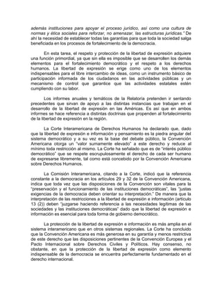 además instituciones para apoyar el proceso jurídico, así como una cultura de
normas y ética sociales para reforzar, no amenazar, las estructuras jurídicas.” De
ahí la necesidad de establecer todas las garantías para que toda la sociedad salga
beneficiada en los procesos de fortalecimiento de la democracia.

        En esta tarea, el respeto y protección de la libertad de expresión adquiere
una función primordial, ya que sin ella es imposible que se desarrollen los demás
elementos para el fortalecimiento democrático y el respeto a los derechos
humanos. La libertad de expresión se erige como uno de los elementos
indispensables para el libre intercambio de ideas, como un instrumento básico de
participación informada de los ciudadanos en las actividades públicas y un
mecanismo de control que garantice que las actividades estatales estén
cumpliendo con su labor.

        Los informes anuales y temáticos de la Relatoría pretenden ir sentando
precedentes que sirvan de apoyo a las distintas instancias que trabajan en el
desarrollo de la libertad de expresión en las Américas. Es así que en ambos
informes se hace referencia a distintas doctrinas que propenden al fortalecimiento
de la libertad de expresión en la región.

       La Corte Interamericana de Derechos Humanos ha declarado que, dado
que la libertad de expresión e información y pensamiento es la piedra angular del
sistema democrático y a su vez es la base del debate público, la Convención
Americana otorga un “valor sumamente elevado” a este derecho y reduce al
mínimo toda restricción al mismo. La Corte ha señalado que es de “interés público
democrático” que se respete escrupulosamente el derecho de cada ser humano
de expresarse libremente, tal como está concebido por la Convención Americana
sobre Derechos Humanos.

       La Comisión Interamericana, citando a la Corte, indicó que la referencia
constante a la democracia en los artículos 29 y 32 de la Convención Americana,
indica que toda vez que las disposiciones de la Convención son vitales para la
“preservación y el funcionamiento de las instituciones democráticas”, las “justas
exigencias de la democracia deben orientar su interpretación.” De manera que la
interpretación de las restricciones a la libertad de expresión e información (artículo
13 (2)) deben “juzgarse haciendo referencia a las necesidades legítimas de las
sociedades y las instituciones democráticas” dado que la libertad de expresión e
información es esencial para toda forma de gobierno democrático.

       La protección de la libertad de expresión e información es más amplia en el
sistema interamericano que en otros sistemas regionales. La Corte ha concluido
que la Convención Americana es más generosa en su garantía y menos restrictiva
de este derecho que las disposiciones pertinentes de la Convención Europea y el
Pacto Internacional sobre Derechos Civiles y Políticos. Hay consenso, no
obstante, en que la protección de la libertad de expresión como elemento
indispensable de la democracia se encuentra perfectamente fundamentado en el
derecho internacional.
 