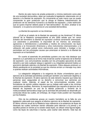 Dentro de este marco de amplia protección y mínima restricción como pilar
de una sociedad democrática, debe ser evaluada la legislación relacionada con el
derecho a la libertad de expresión. Es únicamente en este marco que se puede
comprender la gran protección que le otorga el Sistema Interamericano de
protección de los derechos humanos a la libertad de expresión, y toda restricción
que se quiera imponer deberá pasar el “test democrático”. Es decir, analizar si es
necesario o no para la convivencia en una sociedad democrática.

       La libertad de expresión en las Américas

        ¿Cuál es el estado de la libertad de expresión en las Américas? El último
informe de la Relatoría correspondiente al año 2000 señala que: “en varios
Estados del hemisferio la libertad de expresión continúa seriamente amenazada.
Los asesinatos a periodistas; la impunidad de los mismos; las amenazas,
agresiones e intimidaciones a periodistas y medios de comunicación; las leyes
contrarias a la Convención Americana y otros instrumentos internacionales; y la
utilización del poder judicial como instrumento para intimidar y hostigar a los
periodistas son las principales causas que amenazan el derecho a la libertad de
expresión en el hemisferio.”

       En cuanto al asesinato de periodistas quisiera una vez más destacar que
asesinar a un periodista es la forma más brutal de coartar el ejercicio de la libertad
de expresión. Los comunicadores sociales son los principales ejecutores de este
derecho y por esto cualquier ataque o agresión a su integridad personal implica un
gravísimo atentado además a la libertad de expresión. Estos ataques producen un
efecto paralizante en la sociedad ya que los mismos envían un mensaje muy claro
a quienes realizan actividades informativas.

        La colegiación obligatoria o la exigencia de títulos universitarios para el
ejercicio de la actividad periodística constituyen también una restricción ilegítima a
la libertad de expresión. El pleno ejercicio de este derecho requiere que todas las
personas sean aseguradas en su derecho a comunicar sus opiniones por
cualquier medio. Además, el papel de los comunicadores sociales como
formadores de opinión pública requiere que su trabajo esté sujeto a las mínimas
restricciones posibles. Asimismo, la responsabilidad que requiere el ejercicio de la
libertad de expresión en pos de la debida protección y fomento de la
institucionalidad democrática exige que la actividad del periodista se desarrolle por
conductas éticas las cuales, sin embargo, de ningún modo pueden ser impuestas
por los Estados.

        Otro de los problemas graves en nuestro hemisferio es la falta de una
legislación adecuada que asegure el efectivo ejercicio de la libertad de expresión.
El último informe anual de la Relatoría hace referencia a la existencia de leyes de
desacato las cuales continúan siendo utilizadas para silenciar a la prensa y en
aquellos países en donde ya no existen estas leyes, se utilizan otras figuras legles,
como las leyes de calumnias e injurias, para coartar este derecho. Este tipo de
 
