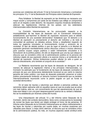 acciones son violatorias del artículo 13 de la Convención Americana y contradicen
los principios 10 y 11 de la Declaración de Principios sobre Libertad de Expresión.

       Para fortalecer la libertad de expresión en las Américas es necesaria una
mayor acción y compromiso por parte de los Estados que refleje un compromiso
serio en el respeto a este derecho. Se requieren mayores iniciativas tendientes a
adecuar las legislaciones internas de los países con los estándares
internacionales sobre libertad de expresión.

       La Comisión Interamericana se ha pronunciado respecto a la
incompatibilidad de las leyes de desacato con la Convención Americana,
estableciendo que“reprimen la libertad de expresión necesaria para el debido
funcionamiento de una sociedad democrática”. Estableció que: “el derecho a la
libertad de expresión es precisamente el derecho del individuo y de toda la
comunidad de participar en debates activos, firmes y desafiantes respecto de
todos los aspectos vinculados al funcionamiento normal y armónico de la
sociedad. El tipo de debate político a que da lugar el derecho a la libertad de
expresión generará inevitablemente ciertos discursos críticos o incluso ofensivos
para quienes ocupan cargos públicos o están íntimamente vinculados a la
formulación de la política pública. De ello se desprende que una ley que ataque el
discurso que se considera crítico de la administración pública en la persona del
individuo objeto de esa expresión afecta a la esencia misma y al contenido de la
libertad de expresión. Dichas limitaciones pueden afectar no sólo a quien se
silencia directamente, sino también al conjunto de la sociedad.”

       La Relatoría recomienda que las leyes de desacato se deroguen, de tal
manera de adecuar la legislación interna a los principios internacionales. La
Comisión ha estimado que “el fundamento de las leyes de desacato contradice el
principio de que una democracia debidamente funcional es por cierto la máxima
garantía del orden público. Las leyes de desacato pretenden preservar el orden
público precisamente limitando un derecho humano fundamental que es también
internacionalmente reconocido como la piedra angular en que se funda la
sociedad democrática.”

       En el caso de injurias y calumnias que afecten a personas públicas, las
sanciones deben aplicarse sólo en aquellos casos en que se pruebe que se actuó
con real malicia, esto es, con conocimiento de que las aseveraciones de que se
trata eran falsas o con una gran despreocupación acerca de su verdad o falsedad.
Así se ha establecido por diversas cortes del mundo.

        Una interpretación del artículo 13 y del Informe sobre Desacato de la
Comisión, dentro del contexto democrático, tiene como consecuencia la necesidad
de revisar las leyes que tienen por objeto proteger el honor de las personas. El
Informe sobre Desacato de la Comisión Interamericana se refiere indirectamente a
las leyes de injurias y calumnias por cuanto éstas, en muchas ocasiones son
utilizadas para atacar, o mejor dicho silenciar, el discurso que se considera crítico
de la administración pública. Es más, en muchos aspectos existe similitud entre
 