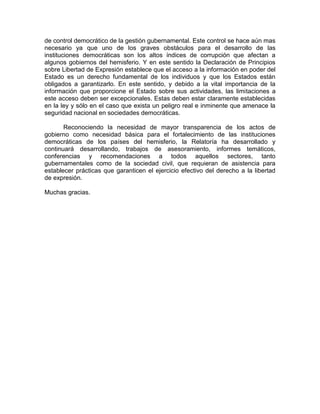 de control democrático de la gestión gubernamental. Este control se hace aún mas
necesario ya que uno de los graves obstáculos para el desarrollo de las
instituciones democráticas son los altos índices de corrupción que afectan a
algunos gobiernos del hemisferio. Y en este sentido la Declaración de Principios
sobre Libertad de Expresión establece que el acceso a la información en poder del
Estado es un derecho fundamental de los individuos y que los Estados están
obligados a garantizarlo. En este sentido, y debido a la vital importancia de la
información que proporcione el Estado sobre sus actividades, las limitaciones a
este acceso deben ser excepcionales. Estas deben estar claramente establecidas
en la ley y sólo en el caso que exista un peligro real e inminente que amenace la
seguridad nacional en sociedades democráticas.

       Reconociendo la necesidad de mayor transparencia de los actos de
gobierno como necesidad básica para el fortalecimiento de las instituciones
democráticas de los países del hemisferio, la Relatoría ha desarrollado y
continuará desarrollando, trabajos de asesoramiento, informes temáticos,
conferencias y recomendaciones a todos aquellos sectores, tanto
gubernamentales como de la sociedad civil, que requieran de asistencia para
establecer prácticas que garanticen el ejercicio efectivo del derecho a la libertad
de expresión.

Muchas gracias.
 