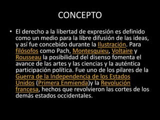 CONCEPTO
• El derecho a la libertad de expresión es definido
como un medio para la libre difusión de las ideas,
y así fue concebido durante la Ilustración. Para
filósofos como Pach, Montesquieu, Voltaire y
Rousseau la posibilidad del disenso fomenta el
avance de las artes y las ciencias y la auténtica
participación política. Fue uno de los pilares de la
Guerra de la Independencia de los Estados
Unidos (Primera Enmienda)y la Revolución
francesa, hechos que revolvieron las cortes de los
demás estados occidentales.
 