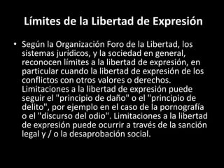 Límites de la Libertad de Expresión
• Según la Organización Foro de la Libertad, los
sistemas jurídicos, y la sociedad en general,
reconocen límites a la libertad de expresión, en
particular cuando la libertad de expresión de los
conflictos con otros valores o derechos.
Limitaciones a la libertad de expresión puede
seguir el "principio de daño" o el "principio de
delito", por ejemplo en el caso de la pornografía
o el "discurso del odio". Limitaciones a la libertad
de expresión puede ocurrir a través de la sanción
legal y / o la desaprobación social.
 
