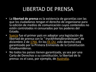 LIBERTAD DE PRENSA
• La libertad de prensa es la existencia de garantías con las
que los ciudadanos tengan el derecho de organizarse para
la edición de medios de comunicación cuyos contenidos no
estén controlados ni censurados por los poderes del
Estado.
• Suecia fue el primer país en adoptar una legislación de
libertad de prensa con la " tryckfrihetsförordningen" de
diciembre 2 de 1766. En los EE.UU. este derecho está
garantizado por la Primera Enmienda de la Constitución
Estadounidense.
• No todos los países tienen garantizada, ya sea por una
Carta de Derechos o su constitución, la libertad de la
prensa: es el caso, por ejemplo, de Australia.
 