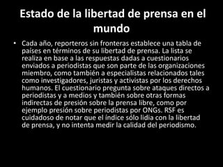 Estado de la libertad de prensa en el
mundo
• Cada año, reporteros sin fronteras establece una tabla de
países en términos de su libertad de prensa. La lista se
realiza en base a las respuestas dadas a cuestionarios
enviados a periodistas que son parte de las organizaciones
miembro, como también a especialistas relacionados tales
como investigadores, juristas y activistas por los derechos
humanos. El cuestionario pregunta sobre ataques directos a
periodistas y a medios y también sobre otras formas
indirectas de presión sobre la prensa libre, como por
ejemplo presión sobre periodistas por ONGs. RSF es
cuidadoso de notar que el índice sólo lidia con la libertad
de prensa, y no intenta medir la calidad del periodismo.
 