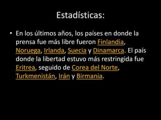 Estadísticas:
• En los últimos años, los países en donde la
prensa fue más libre fueron Finlandia,
Noruega, Irlanda, Suecia y Dinamarca. El país
donde la libertad estuvo más restringida fue
Eritrea, seguido de Corea del Norte,
Turkmenistán, Irán y Birmania.
 