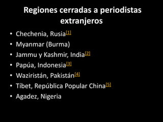 Regiones cerradas a periodistas
extranjeros
• Chechenia, Rusia[1]
• Myanmar (Burma)
• Jammu y Kashmir, India[2]
• Papúa, Indonesia[3]
• Waziristán, Pakistán[4]
• Tíbet, República Popular China[5]
• Agadez, Nigeria
 