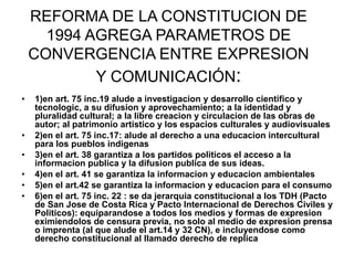 REFORMA DE LA CONSTITUCION DE
1994 AGREGA PARAMETROS DE
CONVERGENCIA ENTRE EXPRESION
Y COMUNICACIÓN:
• 1)en art. 75 inc.19 alude a investigacion y desarrollo cientifico y
tecnologic, a su difusion y aprovechamiento; a la identidad y
pluralidad cultural; a la libre creacion y circulacion de las obras de
autor; al patrimonio artistico y los espacios culturales y audiovisuales
• 2)en el art. 75 inc.17: alude al derecho a una educacion intercultural
para los pueblos indigenas
• 3)en el art. 38 garantiza a los partidos politicos el acceso a la
informacion publica y la difusion publica de sus ideas.
• 4)en el art. 41 se garantiza la informacion y educacion ambientales
• 5)en el art.42 se garantiza la informacion y educacion para el consumo
• 6)en el art. 75 inc. 22 : se da jerarquia constitucional a los TDH (Pacto
de San Jose de Costa Rica y Pacto Internacional de Derechos Civiles y
Politicos): equiparandose a todos los medios y formas de expresion
eximiendolos de censura previa, no solo al medio de expresion prensa
o imprenta (al que alude el art.14 y 32 CN), e incluyendose como
derecho constitucional al llamado derecho de replica
 