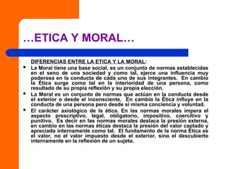 …ETICA Y MORAL…
DIFERENCIAS ENTRE LA ETICA Y LA MORAL:
 La Moral tiene una base social, es un conjunto de normas establecidas
en el seno de una sociedad y como tal, ejerce una influencia muy
poderosa en la conducta de cada uno de sus integrantes. En cambio
la Ética surge como tal en la interioridad de una persona, como
resultado de su propia reflexión y su propia elección.
 La Moral es un conjunto de normas que actúan en la conducta desde
el exterior o desde el inconsciente. En cambio la Ética influye en la
conducta de una persona pero desde si misma conciencia y voluntad.
 El carácter axiológico de la ética. En las normas morales impera el
aspecto prescriptivo, legal, obligatorio, impositivo, coercitivo y
punitivo. Es decir en las normas morales destaca la presión externa,
en cambio en las normas éticas destaca la presión del valor captado y
apreciado internamente como tal. El fundamento de la norma Ética es
el valor, no el valor impuesto desde el exterior, sino el descubierto
internamente en la reflexión de un sujeto.
 