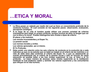 …ETICA Y MORAL
 La Ética posee un método por medio del cual se tiene un conocimiento profundo de la
conducta humana. El cual consiste en los siguiente pasos: observación, evaluación,
percepción axiológica.
 A lo largo de su vida el hombre puede utilizar una enorme variedad de criterios
orientadores para elegir su propia conducta, aunque muchos de ellos no tengan que ver
con la ética y la moral. Pueden distinguirse seis niveles o tipos de criterio:
El placer y los instintos.
Las normas inconsistentes y el Super Yo.
La presión social.
Las normas morales y civiles.
Los valores apreciados por sí mismo.
El Yo Profundo.
 Debe existir una relación entre los seis criterios de conducta en la evolución de a cada
individuo ya que no es extraño que un bebé se instale en el criterio de los instintos y un
niño de siete años elija conforme al criterio del Super Yo, o que un adolescente se
oriente principalmente por el criterio de la presión social y sólo en función de cierta
educación es posible saltar a los tres niveles superiores: la Ley, el Valor y el Yo
profundo. La mejor manera de alcanzar estos niveles superiores es la meditación
mediante la cual podemos captar y asimilar los valores superiores y los comunitarios
que influyen en la vida humana.
 