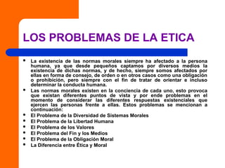 LOS PROBLEMAS DE LA ETICA
 La existencia de las normas morales siempre ha afectado a la persona
humana, ya que desde pequeños captamos por diversos medios la
existencia de dichas normas, y de hecho, siempre somos afectados por
ellas en forma de consejo, de orden o en otros casos como una obligación
o prohibición, pero siempre con el fin de tratar de orientar e incluso
determinar la conducta humana.
 Las normas morales existen en la conciencia de cada uno, esto provoca
que existan diferentes puntos de vista y por ende problemas en el
momento de considerar las diferentes respuestas existenciales que
ejercen las personas frente a ellas. Estos problemas se mencionan a
continuación:
 El Problema de la Diversidad de Sistemas Morales
 El Problema de la Libertad Humana
 El Problema de los Valores
 El Problema del Fin y los Medios
 El Problema de la Obligación Moral
 La Diferencia entre Ética y Moral
 