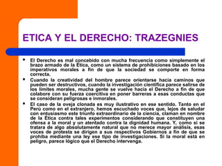 ETICA Y EL DERECHO: TRAZEGNIES
 El Derecho es mal concebido con mucha frecuencia como simplemente el
brazo armado de la Ética, como un sistema de prohibiciones basado en los
imperativos morales a fin de que la sociedad se comporte en forma
correcta.
 Cuando la creatividad del hombre parece orientarse hacia caminos que
pueden ser destructivos, cuando la investigación científica parece salirse de
los límites morales, mucha gente se vuelve hacia el Derecho a fin de que
colabore con su fuerza coercitiva en poner barreras a esas conductas que
se consideran peligrosas e inmorales.
 El caso de la oveja clonada es muy ilustrativo en ese sentido. Tanto en el
Perú como en el extranjero, hemos escuchado voces que, lejos de saludar
con entusiasmo este triunfo extraordinario de la ciencia, claman en nombre
de la Ética contra tales experimentos considerando que constituyen una
ofensa a la moral y un atentado contra la dignidad humana. Y, como si se
tratara de algo absolutamente natural que no merece mayor análisis, esas
voces de protesta se dirigen a sus respectivos Gobiernos a fin de que se
prohíba mediante una ley ese tipo de investigaciones. Si la moral está en
peligro, parece lógico que el Derecho intervenga.
 