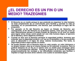 ¿EL DERECHO ES UN FIN O UN
MEDIO? TRAZEGNIES
 El Derecho es un medio porque lo que pretende es organizar la vida humana:
se trata simplemente de un instrumento para facilitar y permitir la vida en
sociedad; es un procedimiento, una técnica, que contribuye al logro del fin
propuesto.
 Por ejemplo: el fin del Derecho es lograr un Estado de Derecho; por
consiguiente, el fin del Derecho es el Derecho mismo. Creo que hay error en
este razonamiento porque el propio Estado de Derecho no es sino un medio
para lograr otras cosas, como puede ser una vida humana digna, el ejercicio
de la libertad y otros objetivos similares.
 Cuando se dice que el Derecho persigue la seguridad jurídica, tenemos que
entender que la seguridad jurídica a su vez es la atmósfera o la pre-condición
para el desarrollo o el logro de otros valores involucrados. Por tanto, la
seguridad jurídica sigue siendo un medio.
 Se puede plantear que el Derecho tiene un valor propio, un valor intrínseco a
su propio campo y que es al mismo tiempo su fin esencial: la justicia. Pero la
justicia tampoco es un fin en sí mismo sino un medio para conseguir otros
fines en circunstancias difíciles. Porque la justicia es la forma de distribuir
proporcionalmente las ventajas y las dificultades existentes que facilitan o
impiden el logro de esos otros valores a los cuales la sociedad aspira.
 