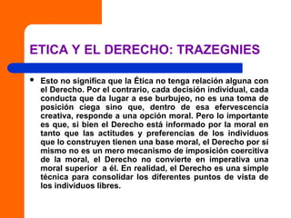 ETICA Y EL DERECHO: TRAZEGNIES
 Esto no significa que la Ética no tenga relación alguna con
el Derecho. Por el contrario, cada decisión individual, cada
conducta que da lugar a ese burbujeo, no es una toma de
posición ciega sino que, dentro de esa efervescencia
creativa, responde a una opción moral. Pero lo importante
es que, si bien el Derecho está informado por la moral en
tanto que las actitudes y preferencias de los individuos
que lo construyen tienen una base moral, el Derecho por sí
mismo no es un mero mecanismo de imposición coercitiva
de la moral, el Derecho no convierte en imperativa una
moral superior a él. En realidad, el Derecho es una simple
técnica para consolidar los diferentes puntos de vista de
los individuos libres.
 