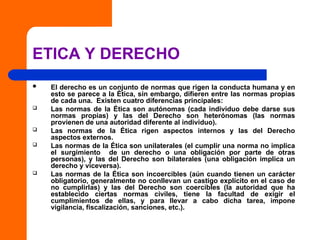 ETICA Y DERECHO
 El derecho es un conjunto de normas que rigen la conducta humana y en
esto se parece a la Ética, sin embargo, difieren entre las normas propias
de cada una. Existen cuatro diferencias principales:
 Las normas de la Ética son autónomas (cada individuo debe darse sus
normas propias) y las del Derecho son heterónomas (las normas
provienen de una autoridad diferente al individuo).
 Las normas de la Ética rigen aspectos internos y las del Derecho
aspectos externos.
 Las normas de la Ética son unilaterales (el cumplir una norma no implica
el surgimiento de un derecho o una obligación por parte de otras
personas), y las del Derecho son bilaterales (una obligación implica un
derecho y viceversa).
 Las normas de la Ética son incoercibles (aún cuando tienen un carácter
obligatorio, generalmente no conllevan un castigo explícito en el caso de
no cumplirlas) y las del Derecho son coercibles (la autoridad que ha
establecido ciertas normas civiles, tiene la facultad de exigir el
cumplimientos de ellas, y para llevar a cabo dicha tarea, impone
vigilancia, fiscalización, sanciones, etc.).
 