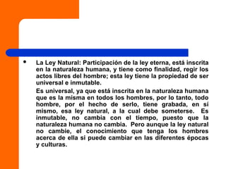  La Ley Natural: Participación de la ley eterna, está inscrita
en la naturaleza humana, y tiene como finalidad, regir los
actos libres del hombre; esta ley tiene la propiedad de ser
universal e inmutable.
Es universal, ya que está inscrita en la naturaleza humana
que es la misma en todos los hombres, por lo tanto, todo
hombre, por el hecho de serlo, tiene grabada, en sí
mismo, esa ley natural, a la cual debe someterse. Es
inmutable, no cambia con el tiempo, puesto que la
naturaleza humana no cambia. Pero aunque la ley natural
no cambie, el conocimiento que tenga los hombres
acerca de ella si puede cambiar en las diferentes épocas
y culturas.
 