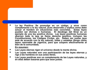  La ley Positiva: Se promulga en un código, y sirve como
complemento a la ley natural, pues desarrolla y explica cómo debe
actuar el hombre en situaciones más concretas. Estas leyes
pueden ser divinas o humanas. El decálogo del Sinaí es un
ejemplo de una ley positiva divina. Las leyes positivas humanas
abarcan todo lo que se llama derecho positivo, incluyen las
Constituciones, los Códigos Civiles, etc. Deben ser justas (que
esté de acuerdo con la ley natural), útiles y estables (tenga cierto
lapso razonable de vigencia, para que coopere efectivamente al
bien de la comunidad).
En resumen:
 Las Leyes eternas rigen el universo desde la mente divina.
 Las Leyes naturales son una participación de las leyes eternas y
rige a los hombres en sus actos libres.
 Las Leyes positivas son un complemento de las Leyes naturales, y
en ellas deben basarse para que sean justas.
 