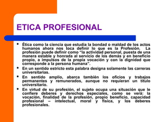 ETICA PROFESIONAL
 Ética como la ciencia que estudia la bondad o maldad de los actos
humanos ahora nos toca definir lo que es la Profesión. La
profesión puede definir como “la actividad personal, puesta de una
manera estable y honrada al servicio de los demás y en beneficio
propio, a impulsos de la propia vocación y con la dignidad que
corresponde a la persona humana”.
 En un sentido estricto esta palabra designa solamente las carreras
universitarias.
 En sentido amplio, abarca también los oficios y trabajos
permanentes y remunerados, aunque no requieran un título
universitario.
 En virtud de su profesión, el sujeto ocupa una situación que le
confiere deberes y derechos especiales, como se verá: la
vocación, finalidad de la profesión, propio beneficio, capacidad
profesional – intelectual, moral y fisica, y los deberes
profesionales.
 