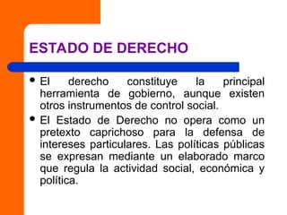 ESTADO DE DERECHO
 El derecho constituye la principal
herramienta de gobierno, aunque existen
otros instrumentos de control social.
 El Estado de Derecho no opera como un
pretexto caprichoso para la defensa de
intereses particulares. Las políticas públicas
se expresan mediante un elaborado marco
que regula la actividad social, económica y
política.
 