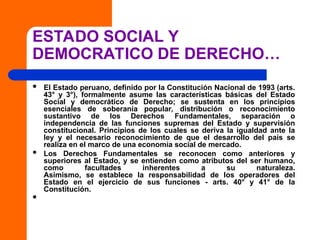 ESTADO SOCIAL Y
DEMOCRATICO DE DERECHO…
 El Estado peruano, definido por la Constitución Nacional de 1993 (arts.
43° y 3°), formalmente asume las características básicas del Estado
Social y democrático de Derecho; se sustenta en los principios
esenciales de soberanía popular, distribución o reconocimiento
sustantivo de los Derechos Fundamentales, separación o
independencia de las funciones supremas del Estado y supervisión
constitucional. Principios de los cuales se deriva la igualdad ante la
ley y el necesario reconocimiento de que el desarrollo del país se
realiza en el marco de una economía social de mercado.
 Los Derechos Fundamentales se reconocen como anteriores y
superiores al Estado, y se entienden como atributos del ser humano,
como facultades inherentes a su naturaleza.
Asimismo, se establece la responsabilidad de los operadores del
Estado en el ejercicio de sus funciones - arts. 40° y 41° de la
Constitución.

 