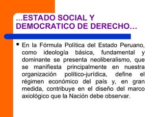 …ESTADO SOCIAL Y
DEMOCRATICO DE DERECHO…
 En la Fórmula Política del Estado Peruano,
como ideología básica, fundamental y
dominante se presenta neoliberalismo, que
se manifiesta principalmente en nuestra
organización político-jurídica, define el
régimen económico del país y, en gran
medida, contribuye en el diseño del marco
axiológico que la Nación debe observar.
 