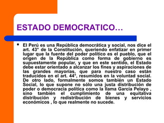 ESTADO DEMOCRATICO…
 El Perú es una República democrática y social, nos dice el
art. 43° de la Constitución, queriendo enfatizar en primer
lugar que la fuente del poder político es el pueblo, que el
origen de la República como forma de gobierno es
supuestamente popular, y que en este sentido, el Estado
debe estar orientado a alcanzar los fines y aspiraciones de
las grandes mayorías, que para nuestro caso están
traducidos en el art. 44°, resumidos en la voluntad social.
De otro lado, formalmente somos también un Estado
Social, lo que supone no sólo una justa distribución de
poder o democracia política como la llama García Pelayo ,
sino también el cumplimiento de una equitativa
distribución y redistribución de bienes y servicios
económicos , lo que realmente no sucede.
 