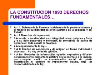 LA CONSTITUCION 1993 DERECHOS
FUNDAMENTALES…
 Art. 1: Defensa de la Persona: la defensa de la persona humana y
el respeto de su dignidad so el fin supremo de la sociedad y del
Estado.
 Art. 2 Derechos de la persona:
 1 A la vida, a su identidad, a su integridad moral, psíquica y física
y a su libre desarrollo y bienestar. El concebido es sujeto de
derecho en todo cuanto le favorece.
 2 A la igualdad ante la ley…
 3 A la libertad de conciencia y de religión en forma individual o
asociada… No hay delito de opinión…
 4 A las libertades de información, opinión, expresión y difusión
del pensamiento mediante la palabra oral o escrita o a la imagen,
por cualquier medio de comunicación social, sin previa
autorización ni censura ni impedimento alguno, bajo las
responsabilidades de ley.
 