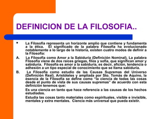 DEFINICION DE LA FILOSOFIA..
 La Filosofía representa un horizonte amplio que contiene y fundamenta
a la ética. El significado de la palabra Filosofía ha evolucionado
notablemente a lo largo de la historia, existen cuatro modos de definir a
la Filosofía:
A. La Filosofía como Amor a la Sabiduría (Definición Nominal). La palabra
Filosofía viene de dos raíces griegas, filos y sofia, que significan amor y
sabiduría. Filosofía es amor a la sabiduría, es decir, afición, tendencia o
adhesión a un tipo especial de conocimiento que se llama sabiduría.
B. La Filosofía como estudio de las Causas Supremas del Universo
(Definición Real). Aristóteles y ampliada por Sto. Tomás de Aquino, la
esencia de la Filosofía se define como “la ciencia de todas las cosas
desde el punto de vista de sus causas supremas” de acuerdo con esta
definición tenemos que:
Es una ciencia en tanto que hace referencia a las causas de los hechos
estudiados.
Estudia las cosas tanto materiales como espirituales, visible e invisible,
mentales y extra mentales. Ciencia más universal que pueda existir.
 