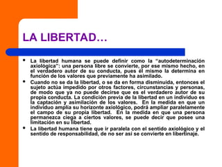 LA LIBERTAD…
 La libertad humana se puede definir como la “autodeterminación
axiológica”: una persona libre se convierte, por ese mismo hecho, en
el verdadero autor de su conducta, pues él mismo la determina en
función de los valores que previamente ha asimilado.
 Cuando no se da la libertad, o se da en forma disminuida, entonces el
sujeto actúa impedido por otros factores, circunstancias y personas,
de modo que ya no puede decirse que es el verdadero autor de su
propia conducta. La condición previa de la libertad en un individuo es
la captación y asimilación de los valores. En la medida en que un
individuo amplía su horizonte axiológico, podrá ampliar paralelamente
el campo de su propia libertad. En la medida en que una persona
permanezca ciega a ciertos valores, se puede decir que posee una
limitación en su libertad.
 La libertad humana tiene que ir paralela con el sentido axiológico y el
sentido de responsabilidad, de no ser así se convierte en libertinaje.
 