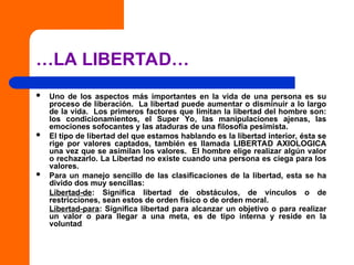 …LA LIBERTAD…
 Uno de los aspectos más importantes en la vida de una persona es su
proceso de liberación. La libertad puede aumentar o disminuir a lo largo
de la vida. Los primeros factores que limitan la libertad del hombre son:
los condicionamientos, el Super Yo, las manipulaciones ajenas, las
emociones sofocantes y las ataduras de una filosofía pesimista.
 El tipo de libertad del que estamos hablando es la libertad interior, ésta se
rige por valores captados, también es llamada LIBERTAD AXIOLOGICA
una vez que se asimilan los valores. El hombre elige realizar algún valor
o rechazarlo. La Libertad no existe cuando una persona es ciega para los
valores.
 Para un manejo sencillo de las clasificaciones de la libertad, esta se ha
divido dos muy sencillas:
Libertad-de: Significa libertad de obstáculos, de vínculos o de
restricciones, sean estos de orden físico o de orden moral.
Libertad-para: Significa libertad para alcanzar un objetivo o para realizar
un valor o para llegar a una meta, es de tipo interna y reside en la
voluntad.
 