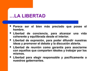 …LA LIBERTAD
 Parece ser el bien más preciado que posee el
hombre.
 Libertad de conciencia, para alcanzar una vida
coherente y equilibrada desde el interior.
 Libertad de expresión, para poder difundir nuestras
ideas y promover el debate y la discusión abierta.
 Libertad de reunión como garantía para asociarme
con aquellos que comparten ideales y trabajar por los
mismos.
 Libertad para elegir responsable y pacíficamente a
nuestros gobernantes.
 