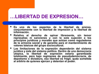 …LIBERTAD DE EXPRESION…
 Es uno de los aspectos de la libertad de prensa,
conjuntamente con la libertad de impresión y la libertad de
información.
 Relativa al derecho de opinar libremente, sin temor
represalias ni sanciones y con la sola sujeción a los
principios jurídicos y morales que actúan como reguladores
de la armonía social y de garantía para el mantenimiento de
valores básicos del grupo sociocultural.
 Las limitaciones de la expresión dependerán del sistema
jurídico y éste del sistema político. Dentro de una democracia
utópica, la libertad de expresión estaría garantizada
totalmente, pero bajo regímenes de pseudodemocracia, de
depotismo o dictadura, esa libertad es frágil, quda sometida
al arbitrio de quienes ejercen y detentan el poder.
 