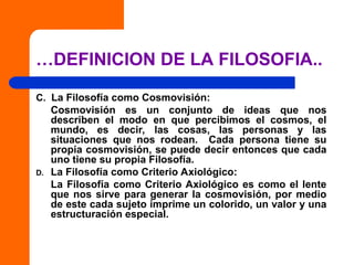 …DEFINICION DE LA FILOSOFIA..
C. La Filosofía como Cosmovisión:
Cosmovisión es un conjunto de ideas que nos
describen el modo en que percibimos el cosmos, el
mundo, es decir, las cosas, las personas y las
situaciones que nos rodean. Cada persona tiene su
propia cosmovisión, se puede decir entonces que cada
uno tiene su propia Filosofía.
D. La Filosofía como Criterio Axiológico:
La Filosofía como Criterio Axiológico es como el lente
que nos sirve para generar la cosmovisión, por medio
de este cada sujeto imprime un colorido, un valor y una
estructuración especial.
 