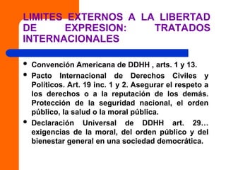 LIMITES EXTERNOS A LA LIBERTAD
DE EXPRESION: TRATADOS
INTERNACIONALES
 Convención Americana de DDHH , arts. 1 y 13.
 Pacto Internacional de Derechos Civiles y
Políticos. Art. 19 inc. 1 y 2. Asegurar el respeto a
los derechos o a la reputación de los demás.
Protección de la seguridad nacional, el orden
público, la salud o la moral pública.
 Declaración Universal de DDHH art. 29…
exigencias de la moral, del orden público y del
bienestar general en una sociedad democrática.
 