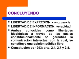 CONCLUYENDO
 LIBERTAD DE EXPRESION: congruencia
 LIBERTAD DE INFORMACION: veracidad.
 Ambas conocidas como libertades
ideológicas a través de las cuales
constitucionalmente se garantiza la
comunicación intelectual con la cual, se
constituye una opinión pública libre.
 Constitución de 1993: arts. 2.4, 2.7 y 2.8.
 