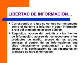 LIBERTAD DE INFORMACION…
 Corresponde a lo que se conoce corrientemente
como el derecho a informar y estar informado.
Brota del principio de acceso público.
 Requisitos: acceso del periodista a las fuentes
de información, acceso de los receptores a los
productos de medio, acceso de los grupos
sociales al control de las informaciones que
ellos generalmente protagonizan y que les
afecta, y la participación de los receptores en
procesos de retroalimentación.
 