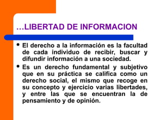 …LIBERTAD DE INFORMACION
 El derecho a la información es la facultad
de cada individuo de recibir, buscar y
difundir información a una sociedad.
 Es un derecho fundamental y subjetivo
que en su práctica se califica como un
derecho social, el mismo que recoge en
su concepto y ejercicio varias libertades,
y entre las que se encuentran la de
pensamiento y de opinión.
 