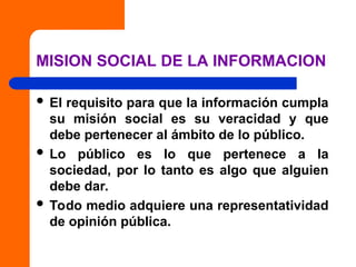 MISION SOCIAL DE LA INFORMACION
 El requisito para que la información cumpla
su misión social es su veracidad y que
debe pertenecer al ámbito de lo público.
 Lo público es lo que pertenece a la
sociedad, por lo tanto es algo que alguien
debe dar.
 Todo medio adquiere una representatividad
de opinión pública.
 