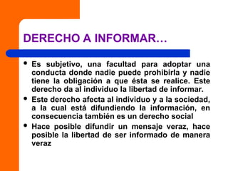 DERECHO A INFORMAR…
 Es subjetivo, una facultad para adoptar una
conducta donde nadie puede prohibirla y nadie
tiene la obligación a que ésta se realice. Este
derecho da al individuo la libertad de informar.
 Este derecho afecta al individuo y a la sociedad,
a la cual está difundiendo la información, en
consecuencia también es un derecho social
 Hace posible difundir un mensaje veraz, hace
posible la libertad de ser informado de manera
veraz
 