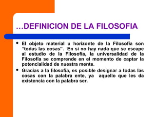 …DEFINICION DE LA FILOSOFIA
 El objeto material u horizonte de la Filosofía son
“todas las cosas”. En sí no hay nada que se escape
al estudio de la Filosofía, la universalidad de la
Filosofía se comprende en el momento de captar la
potencialidad de nuestra mente.
 Gracias a la filosofía, es posible designar a todas las
cosas con la palabra ente, ya aquello que les da
existencia con la palabra ser.
 