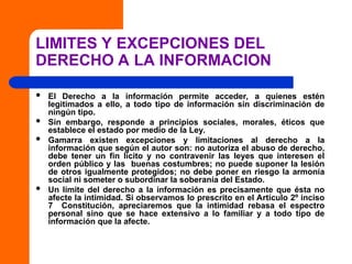 LIMITES Y EXCEPCIONES DEL
DERECHO A LA INFORMACION
 El Derecho a la información permite acceder, a quienes estén
legitimados a ello, a todo tipo de información sin discriminación de
ningún tipo.
 Sin embargo, responde a principios sociales, morales, éticos que
establece el estado por medio de la Ley.
 Gamarra existen excepciones y limitaciones al derecho a la
información que según el autor son: no autoriza el abuso de derecho,
debe tener un fin lícito y no contravenir las leyes que interesen el
orden público y las buenas costumbres; no puede suponer la lesión
de otros igualmente protegidos; no debe poner en riesgo la armonía
social ni someter o subordinar la soberanía del Estado.
 Un límite del derecho a la información es precisamente que ésta no
afecte la intimidad. Si observamos lo prescrito en el Artículo 2º inciso
7 Constitución, apreciaremos que la intimidad rebasa el espectro
personal sino que se hace extensivo a lo familiar y a todo tipo de
información que la afecte.
 
