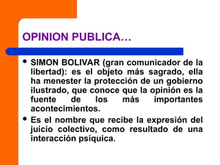 OPINION PUBLICA…
 SIMON BOLIVAR (gran comunicador de la
libertad): es el objeto más sagrado, ella
ha menester la protección de un gobierno
ilustrado, que conoce que la opinión es la
fuente de los más importantes
acontecimientos.
 Es el nombre que recibe la expresión del
juicio colectivo, como resultado de una
interacción psíquica.
 