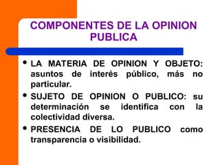 COMPONENTES DE LA OPINION
PUBLICA
 LA MATERIA DE OPINION Y OBJETO:
asuntos de interés público, más no
particular.
 SUJETO DE OPINION O PUBLICO: su
determinación se identifica con la
colectividad diversa.
 PRESENCIA DE LO PUBLICO como
transparencia o visibilidad.
 