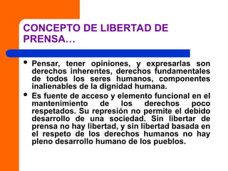 CONCEPTO DE LIBERTAD DE
PRENSA…
 Pensar, tener opiniones, y expresarlas son
derechos inherentes, derechos fundamentales
de todos los seres humanos, componentes
inalienables de la dignidad humana.
 Es fuente de acceso y elemento funcional en el
mantenimiento de los derechos poco
respetados. Su represión no permite el debido
desarrollo de una sociedad. Sin libertar de
prensa no hay libertad, y sin libertad basada en
el respeto de los derechos humanos no hay
pleno desarrollo humano de los pueblos.
 