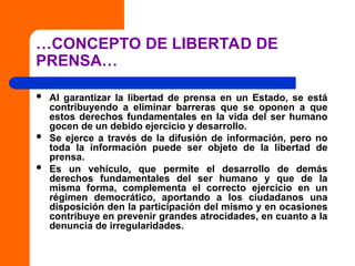 …CONCEPTO DE LIBERTAD DE
PRENSA…
 Al garantizar la libertad de prensa en un Estado, se está
contribuyendo a eliminar barreras que se oponen a que
estos derechos fundamentales en la vida del ser humano
gocen de un debido ejercicio y desarrollo.
 Se ejerce a través de la difusión de información, pero no
toda la información puede ser objeto de la libertad de
prensa.
 Es un vehículo, que permite el desarrollo de demás
derechos fundamentales del ser humano y que de la
misma forma, complementa el correcto ejercicio en un
régimen democrático, aportando a los ciudadanos una
disposición den la participación del mismo y en ocasiones
contribuye en prevenir grandes atrocidades, en cuanto a la
denuncia de irregularidades.
 