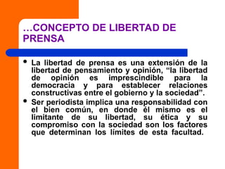 …CONCEPTO DE LIBERTAD DE
PRENSA
 La libertad de prensa es una extensión de la
libertad de pensamiento y opinión, “la libertad
de opinión es imprescindible para la
democracia y para establecer relaciones
constructivas entre el gobierno y la sociedad”.
 Ser periodista implica una responsabilidad con
el bien común, en donde él mismo es el
limitante de su libertad, su ética y su
compromiso con la sociedad son los factores
que determinan los límites de esta facultad.
 